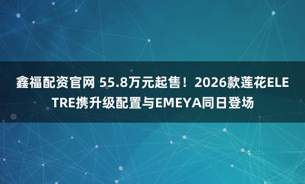 鑫福配资官网 55.8万元起售！2026款莲花ELETRE携升级配置与EMEYA同日登场