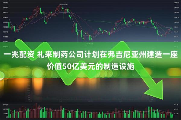 一兆配资 礼来制药公司计划在弗吉尼亚州建造一座价值50亿美元的制造设施
