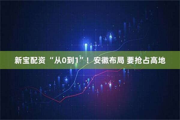新宝配资 “从0到1”！安徽布局 要抢占高地