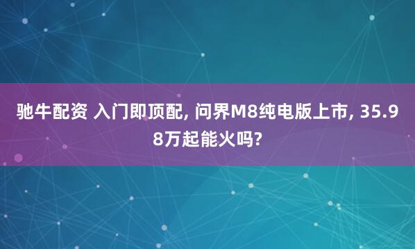驰牛配资 入门即顶配, 问界M8纯电版上市, 35.98万起能火吗?