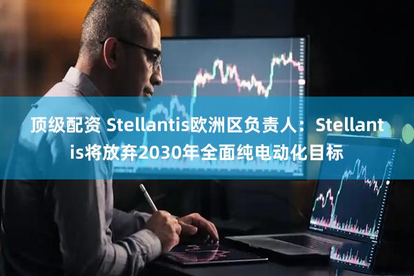 顶级配资 Stellantis欧洲区负责人：Stellantis将放弃2030年全面纯电动化目标