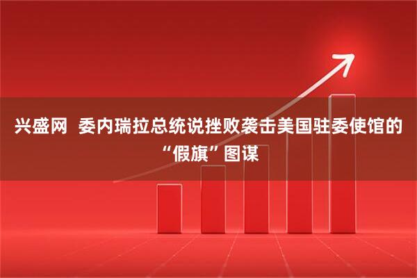 兴盛网  委内瑞拉总统说挫败袭击美国驻委使馆的“假旗”图谋