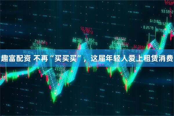 趣富配资 不再“买买买”，这届年轻人爱上租赁消费