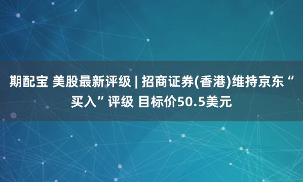 期配宝 美股最新评级 | 招商证券(香港)维持京东“买入”评级 目标价50.5美元