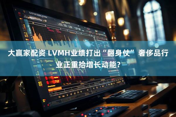 大赢家配资 LVMH业绩打出“翻身仗” 奢侈品行业正重拾增长动能？
