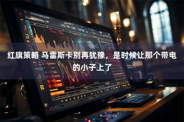 红旗策略 马雷斯卡别再犹豫，是时候让那个带电的小子上了