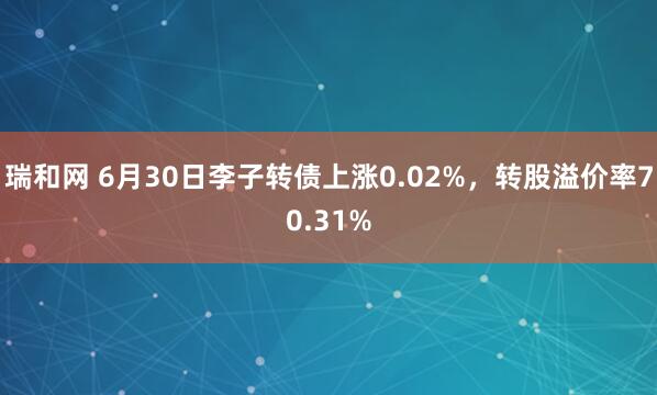 瑞和网 6月30日李子转债上涨0.02%,转股溢价率70.31%