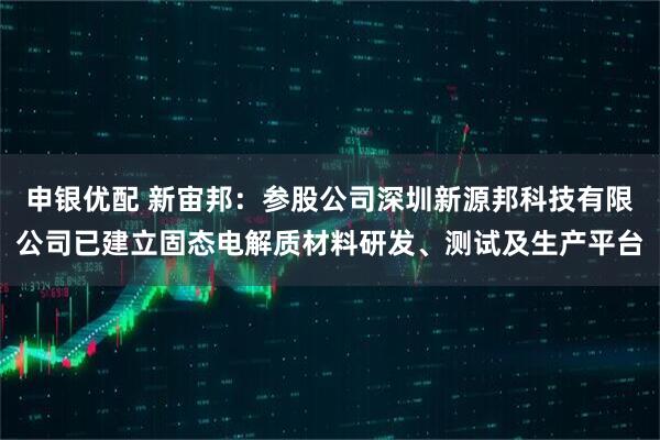 申银优配 新宙邦：参股公司深圳新源邦科技有限公司已建立固态电解质材料研发、测试及生产平台