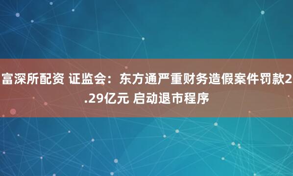 富深所配资 证监会：东方通严重财务造假案件罚款2.29亿元 启动退市程序