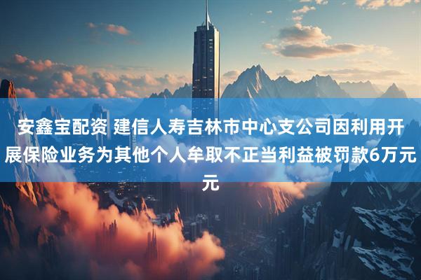 安鑫宝配资 建信人寿吉林市中心支公司因利用开展保险业务为其他个人牟取不正当利益被罚款6万元