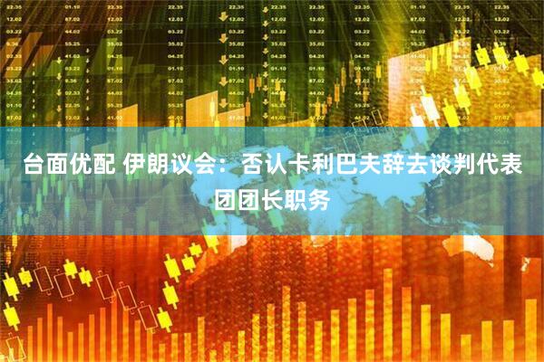 台面优配 伊朗议会：否认卡利巴夫辞去谈判代表团团长职务