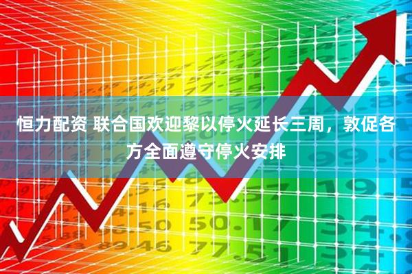 恒力配资 联合国欢迎黎以停火延长三周，敦促各方全面遵守停火安排