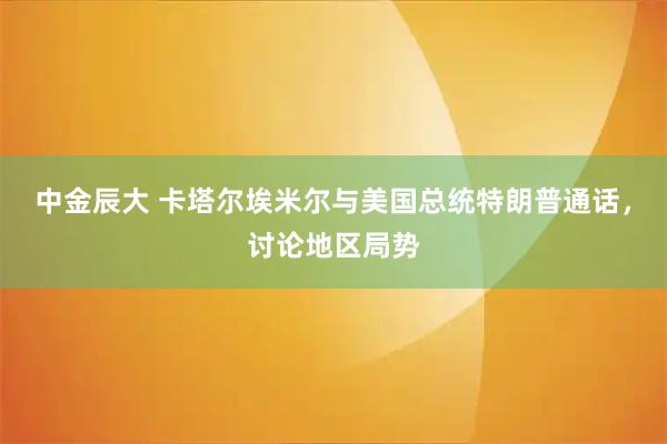 中金辰大 卡塔尔埃米尔与美国总统特朗普通话，讨论地区局势